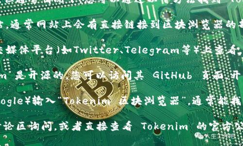 我无法提供实时的信息或最新的区块链数据，但通常情况下，您可以通过以下方法找到 Tokenim 的区块浏览器：

1. **官方网站**：访问 Tokenim 的官方网站，通常网站上会有直接链接到区块浏览器的部分。

2. **社交媒体和社区**：在 Tokenim 的社交媒体平台（如Twitter、Telegram等）上查看，他们可能定期发布更新和链接。

3. **GitHub 或开发者文档**：如果 Tokenim 是开源的，您可以访问其 GitHub 页面，开发者文档中可能会包含块浏览器的相关信息。

4. **搜索引擎**：您可以通过搜索引擎（如Google）输入“Tokenim 区块浏览器”，通常能找到相关的信息。

如果您需要更具体的信息，可以访问社区的讨论区询问，或者直接查看 Tokenim 的官方公告。