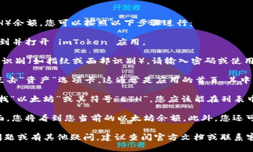 要查看您在 imToken 钱包中的以太坊（ETH）余额，您可以按照以下步骤进行：

1. **打开imToken钱包**：在您的手机上找到并打开 imToken 应用。

2. **登陆账户**：如果您设置了密码或生物识别（如指纹或面部识别），请输入密码或使用生物识别功能进行登录。

3. **选择资产页面**：在主界面上，找到并点击“资产”选项卡。这通常是应用的首页，其中列出了您所有的加密货币资产。

4. **查找以太坊（ETH）**：在资产列表中查找“以太坊”或其符号“ETH”。您应该能在列表中找到它。

5. **查看余额**：点击以太坊，进入详细界面，您将看到您当前的以太坊余额。此外，您还可以查看该资产的历史交易记录和相关信息。

如果您在使用 imToken 钱包时遇到任何问题或有其他疑问，建议查阅官方文档或联系客服支持以获取帮助。